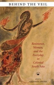 Behind the Veil : Resistance, Women, and the Everyday in Colonial South Asia/edited by Anindita Ghosh